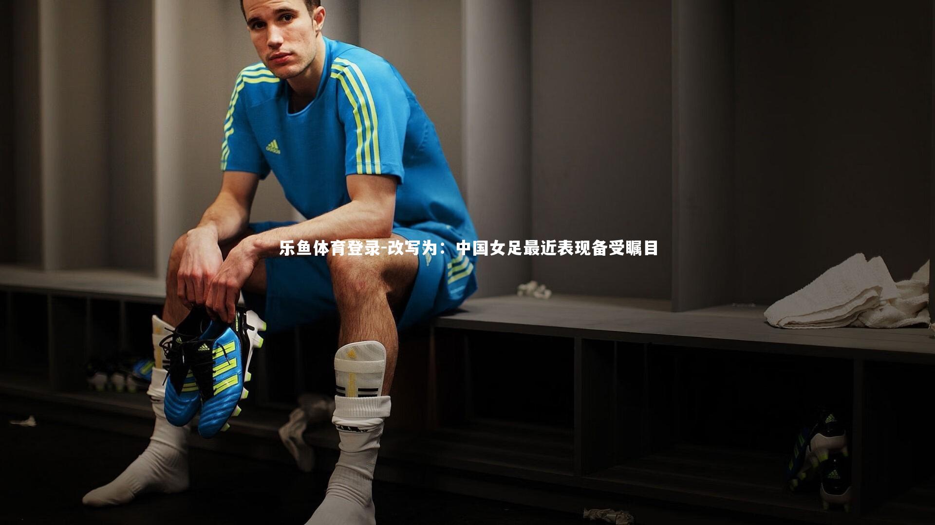 乐鱼体育登录-改写为：中国女足最近表现备受瞩目
