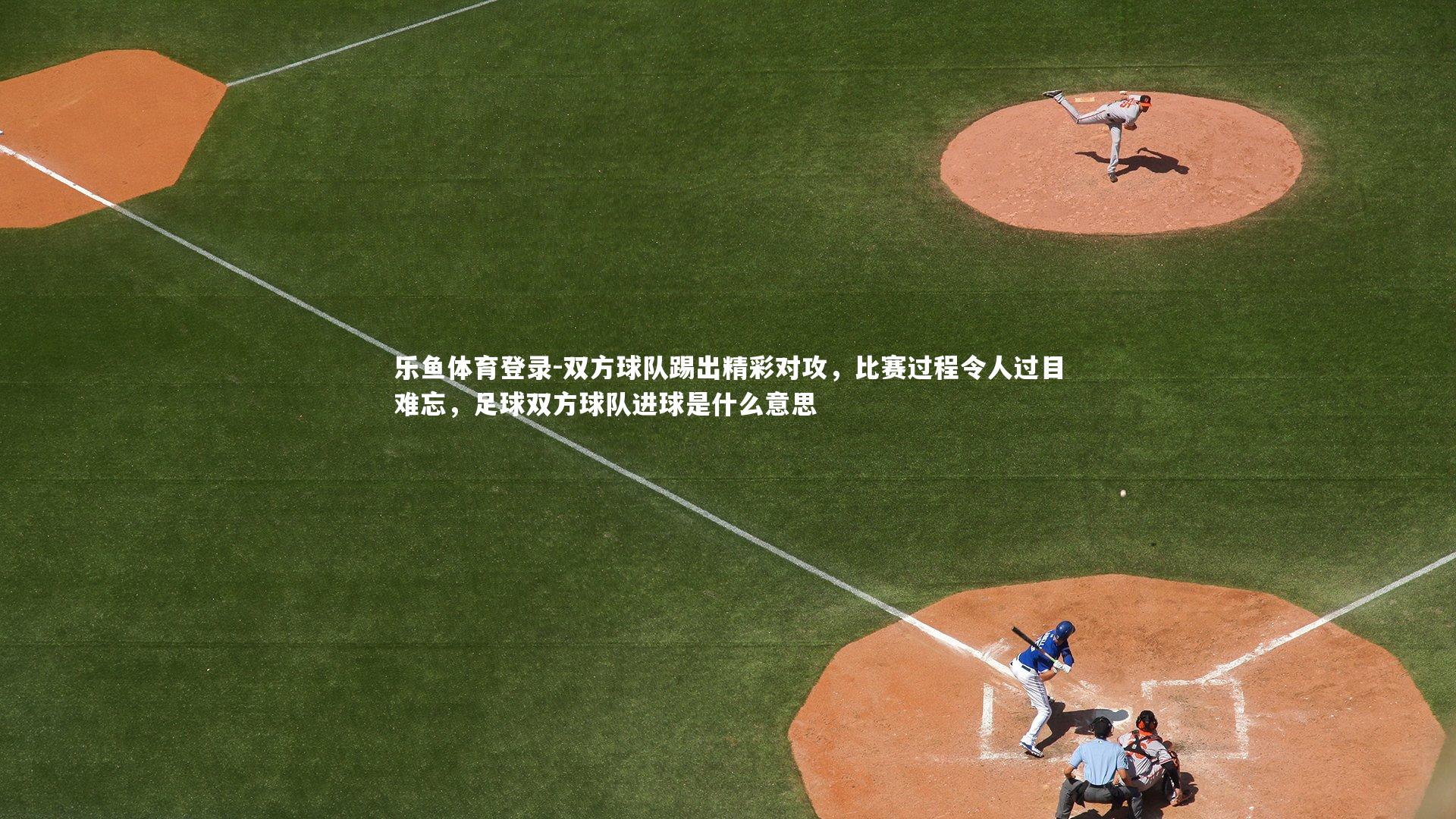 乐鱼体育登录-双方球队踢出精彩对攻，比赛过程令人过目难忘，足球双方球队进球是什么意思