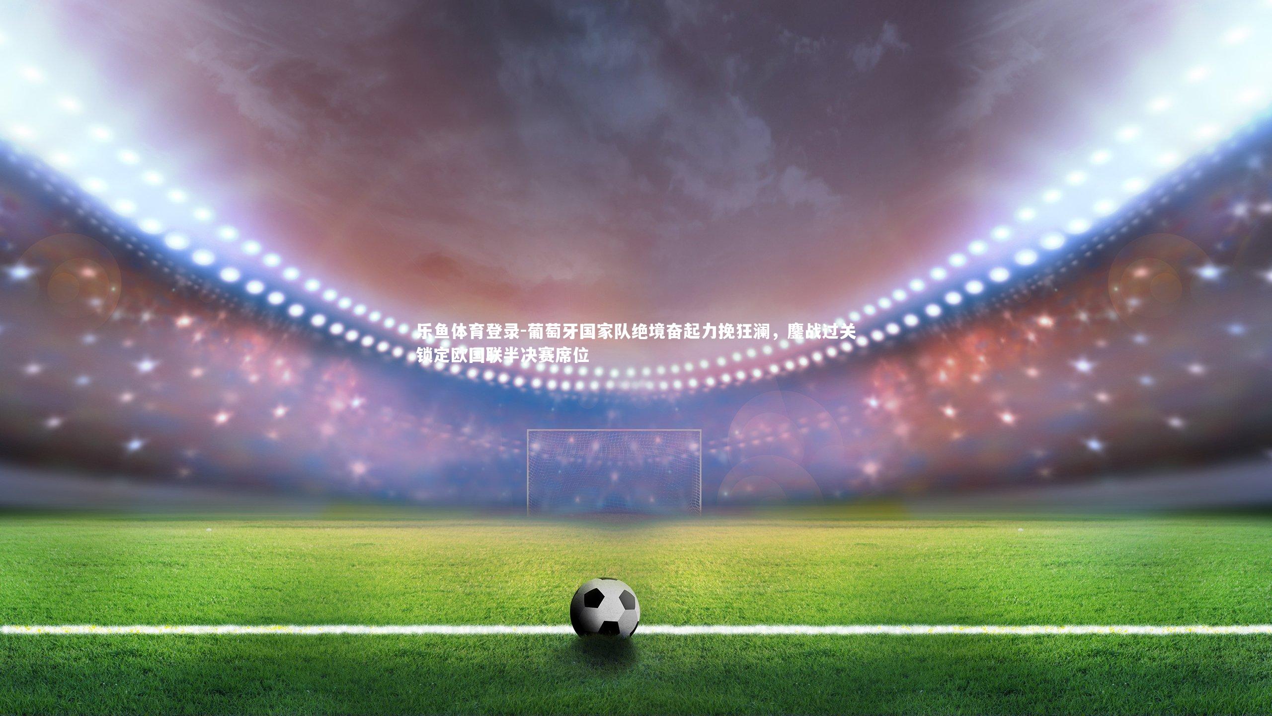 葡萄牙国家队绝境奋起力挽狂澜,鏖战过关锁定欧国联半决赛席位