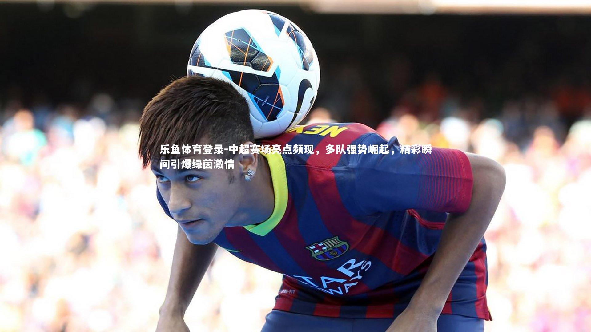 中超赛场亮点频现,多队强势崛起,精彩瞬间引爆绿茵激情