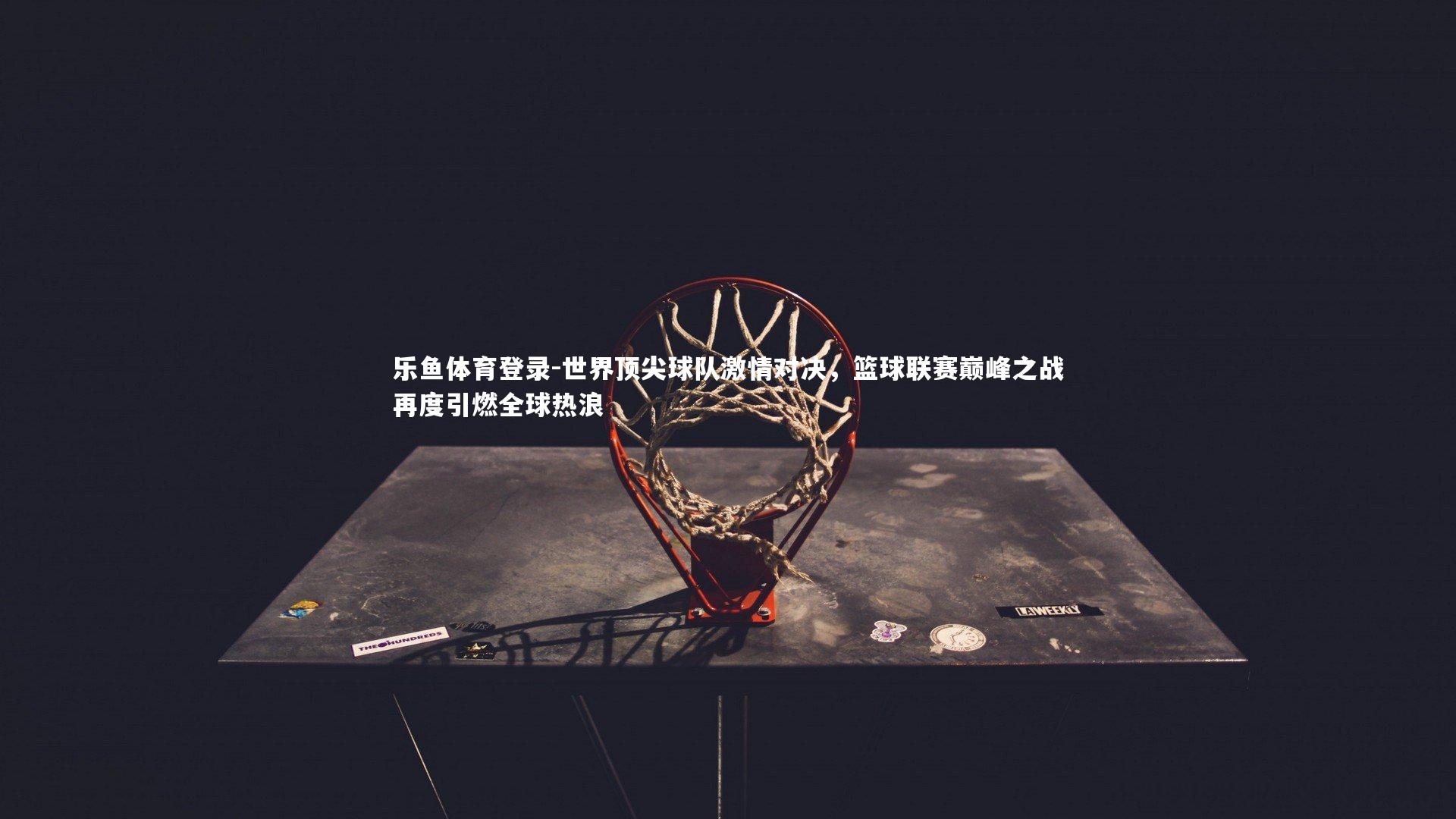 世界顶尖球队激情对决，篮球联赛巅峰之战再度引燃全球热浪